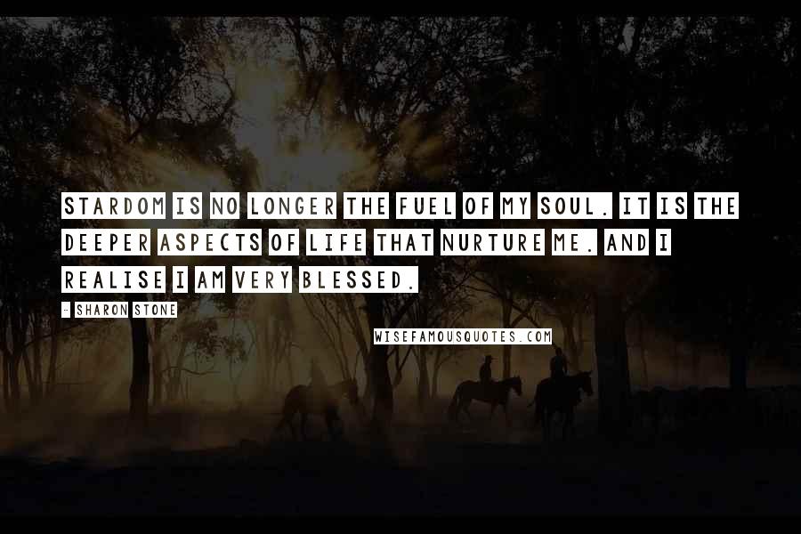 Sharon Stone Quotes: Stardom is no longer the fuel of my soul. It is the deeper aspects of life that nurture me. And I realise I am very blessed.