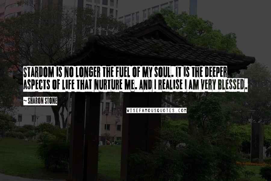 Sharon Stone Quotes: Stardom is no longer the fuel of my soul. It is the deeper aspects of life that nurture me. And I realise I am very blessed.