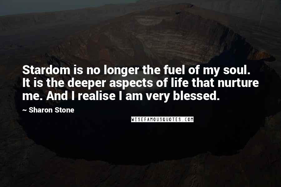 Sharon Stone Quotes: Stardom is no longer the fuel of my soul. It is the deeper aspects of life that nurture me. And I realise I am very blessed.