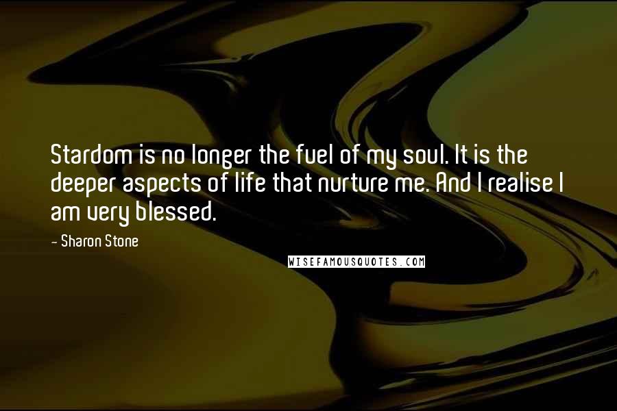 Sharon Stone Quotes: Stardom is no longer the fuel of my soul. It is the deeper aspects of life that nurture me. And I realise I am very blessed.