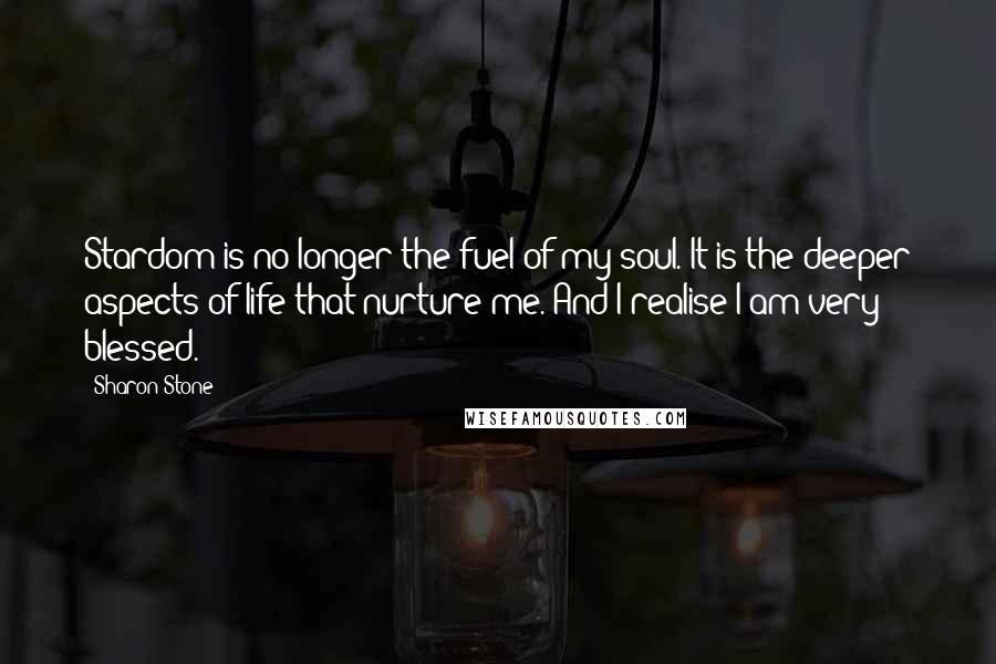 Sharon Stone Quotes: Stardom is no longer the fuel of my soul. It is the deeper aspects of life that nurture me. And I realise I am very blessed.