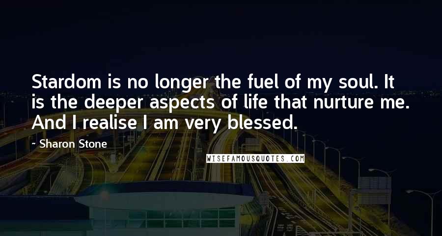 Sharon Stone Quotes: Stardom is no longer the fuel of my soul. It is the deeper aspects of life that nurture me. And I realise I am very blessed.