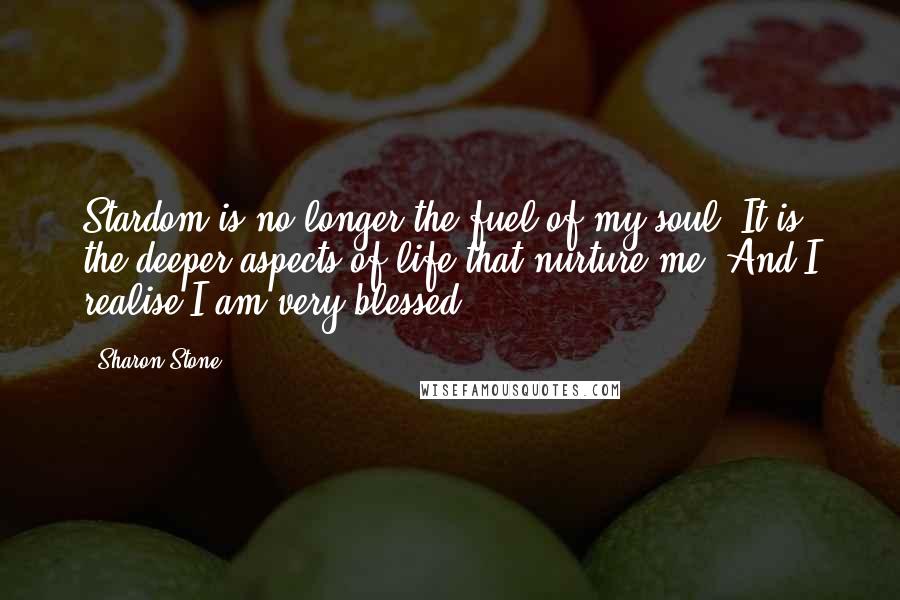 Sharon Stone Quotes: Stardom is no longer the fuel of my soul. It is the deeper aspects of life that nurture me. And I realise I am very blessed.