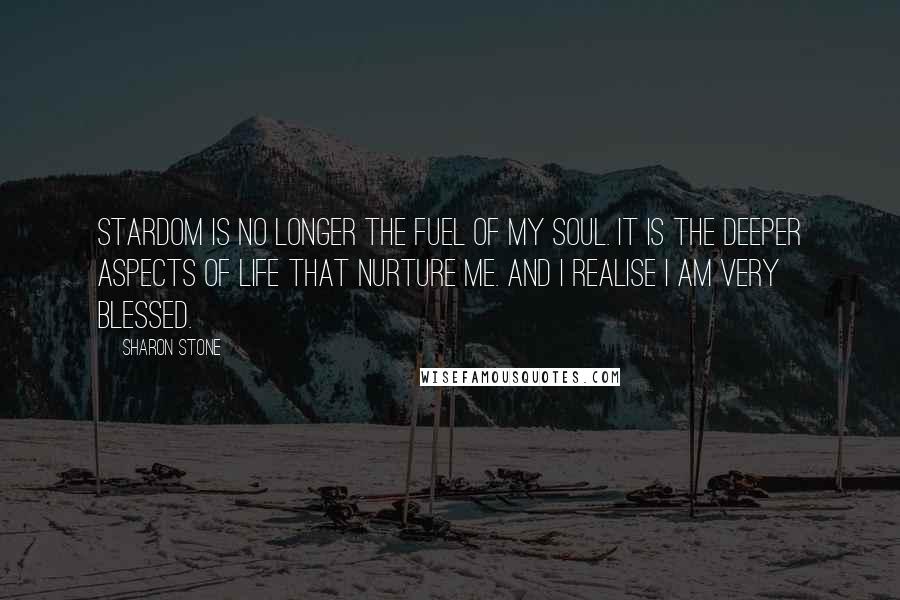 Sharon Stone Quotes: Stardom is no longer the fuel of my soul. It is the deeper aspects of life that nurture me. And I realise I am very blessed.