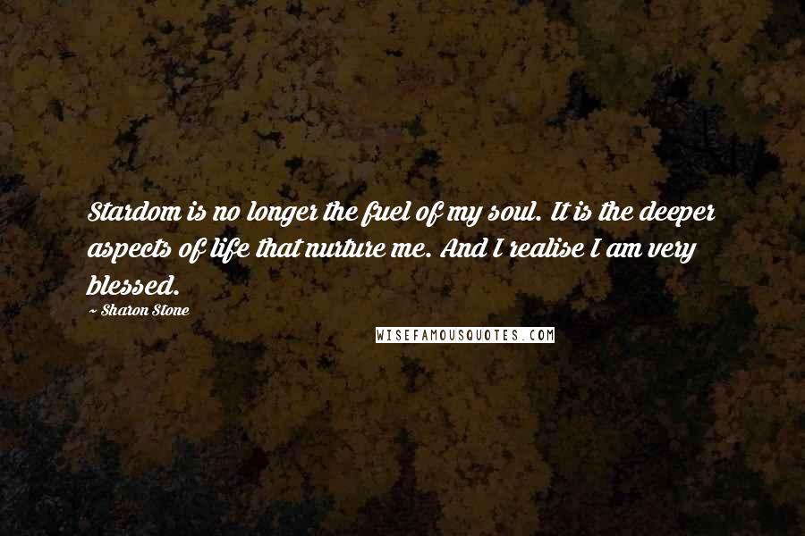 Sharon Stone Quotes: Stardom is no longer the fuel of my soul. It is the deeper aspects of life that nurture me. And I realise I am very blessed.