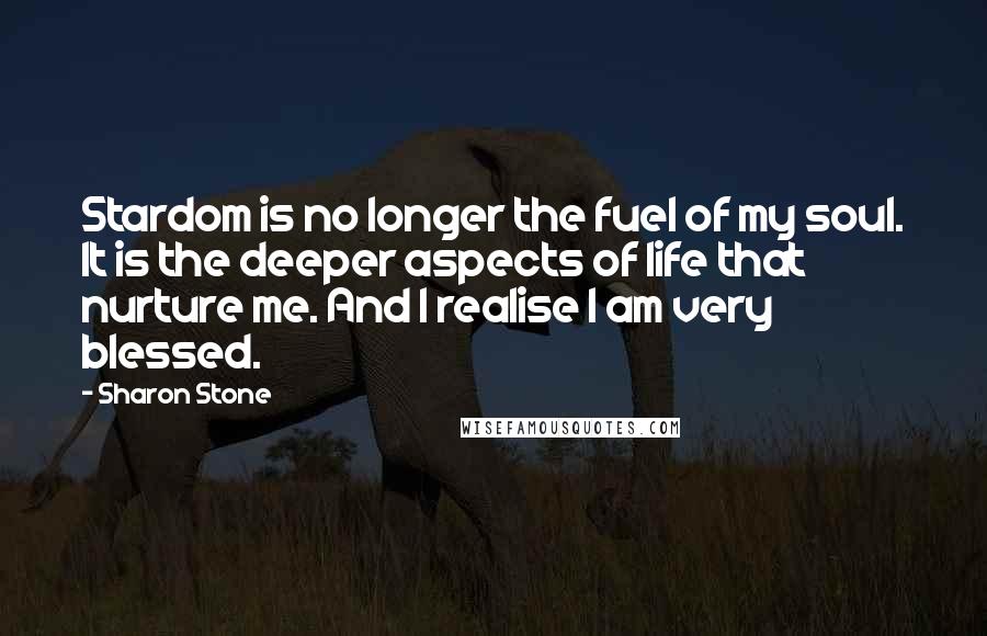Sharon Stone Quotes: Stardom is no longer the fuel of my soul. It is the deeper aspects of life that nurture me. And I realise I am very blessed.