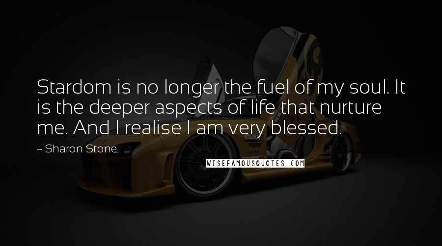 Sharon Stone Quotes: Stardom is no longer the fuel of my soul. It is the deeper aspects of life that nurture me. And I realise I am very blessed.