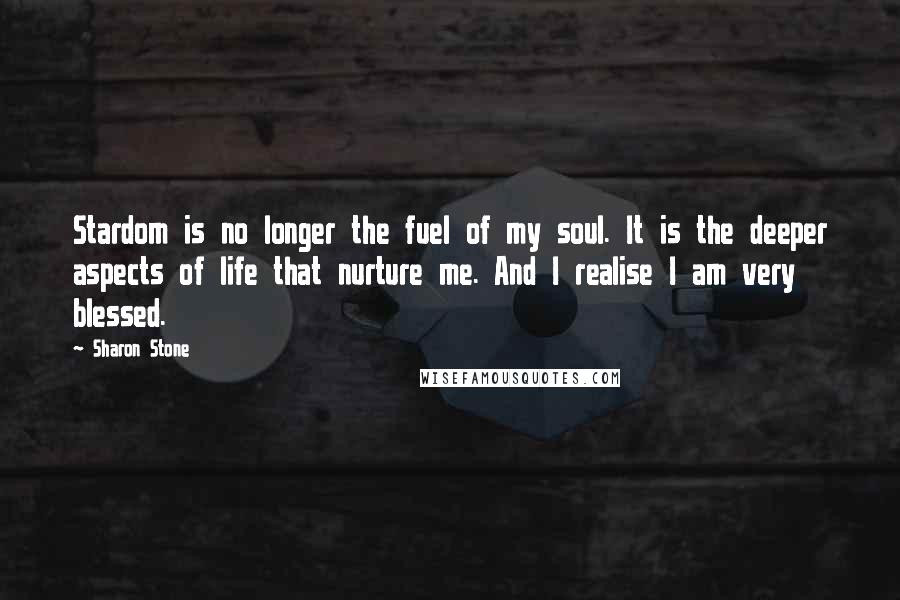 Sharon Stone Quotes: Stardom is no longer the fuel of my soul. It is the deeper aspects of life that nurture me. And I realise I am very blessed.