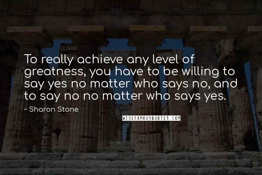 Sharon Stone Quotes: To really achieve any level of greatness, you have to be willing to say yes no matter who says no, and to say no no matter who says yes.