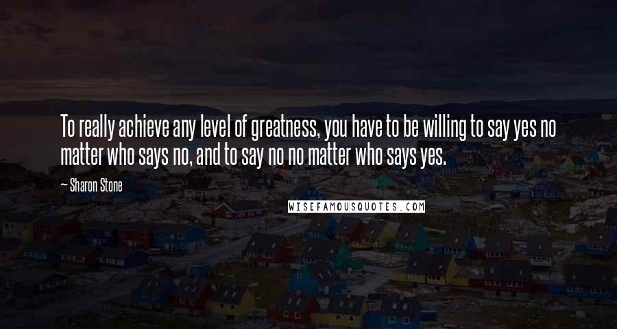 Sharon Stone Quotes: To really achieve any level of greatness, you have to be willing to say yes no matter who says no, and to say no no matter who says yes.