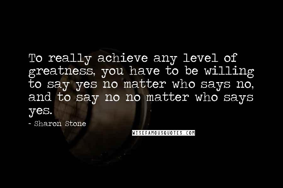 Sharon Stone Quotes: To really achieve any level of greatness, you have to be willing to say yes no matter who says no, and to say no no matter who says yes.