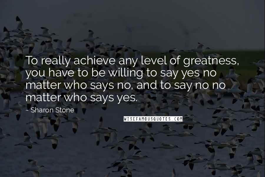 Sharon Stone Quotes: To really achieve any level of greatness, you have to be willing to say yes no matter who says no, and to say no no matter who says yes.