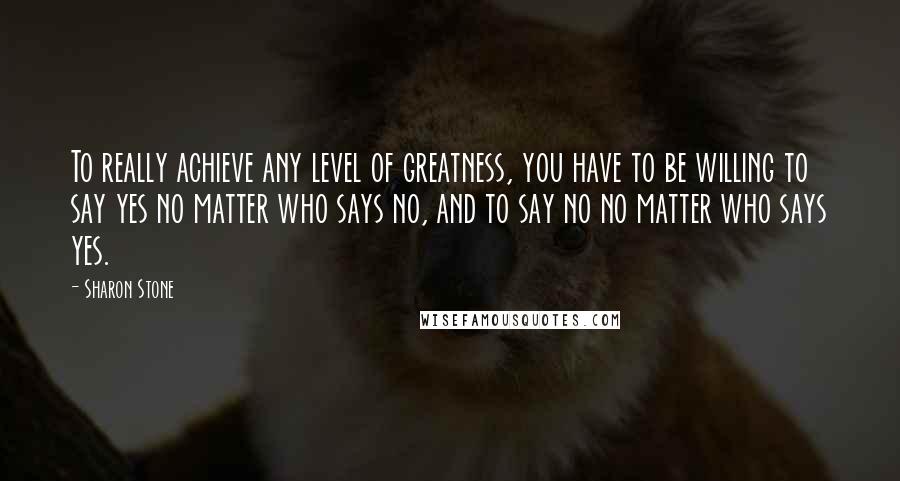 Sharon Stone Quotes: To really achieve any level of greatness, you have to be willing to say yes no matter who says no, and to say no no matter who says yes.