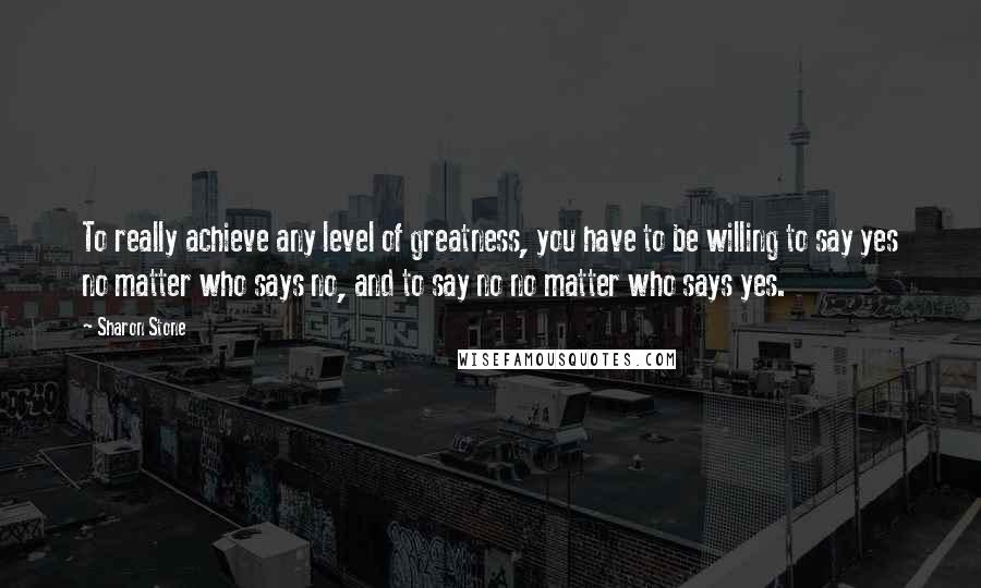 Sharon Stone Quotes: To really achieve any level of greatness, you have to be willing to say yes no matter who says no, and to say no no matter who says yes.