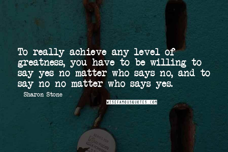 Sharon Stone Quotes: To really achieve any level of greatness, you have to be willing to say yes no matter who says no, and to say no no matter who says yes.