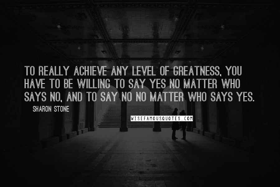 Sharon Stone Quotes: To really achieve any level of greatness, you have to be willing to say yes no matter who says no, and to say no no matter who says yes.