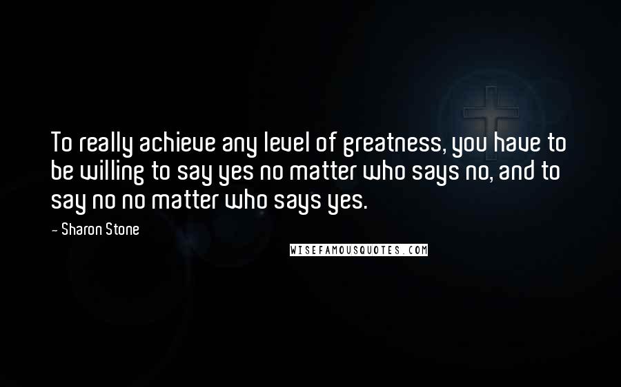 Sharon Stone Quotes: To really achieve any level of greatness, you have to be willing to say yes no matter who says no, and to say no no matter who says yes.