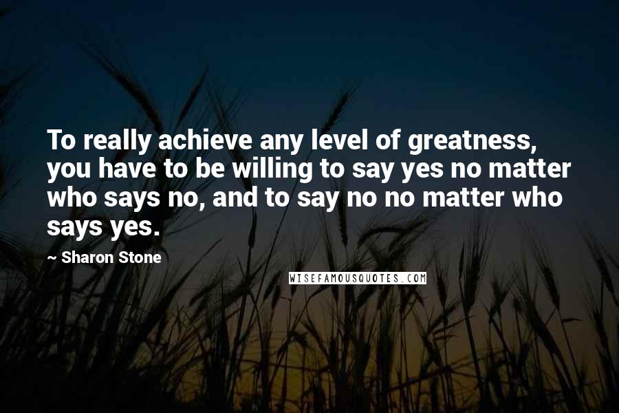 Sharon Stone Quotes: To really achieve any level of greatness, you have to be willing to say yes no matter who says no, and to say no no matter who says yes.