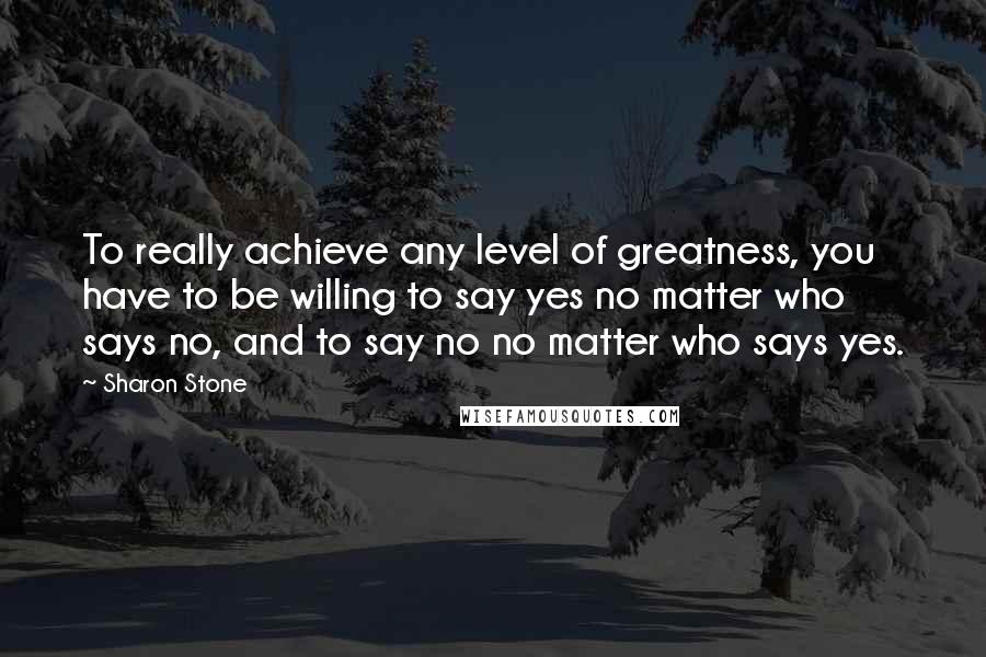 Sharon Stone Quotes: To really achieve any level of greatness, you have to be willing to say yes no matter who says no, and to say no no matter who says yes.