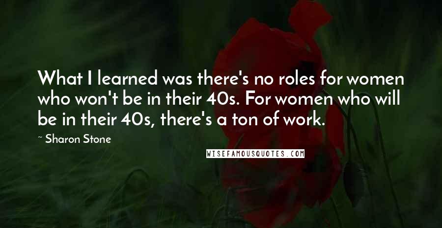 Sharon Stone Quotes: What I learned was there's no roles for women who won't be in their 40s. For women who will be in their 40s, there's a ton of work.