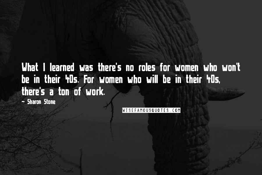 Sharon Stone Quotes: What I learned was there's no roles for women who won't be in their 40s. For women who will be in their 40s, there's a ton of work.