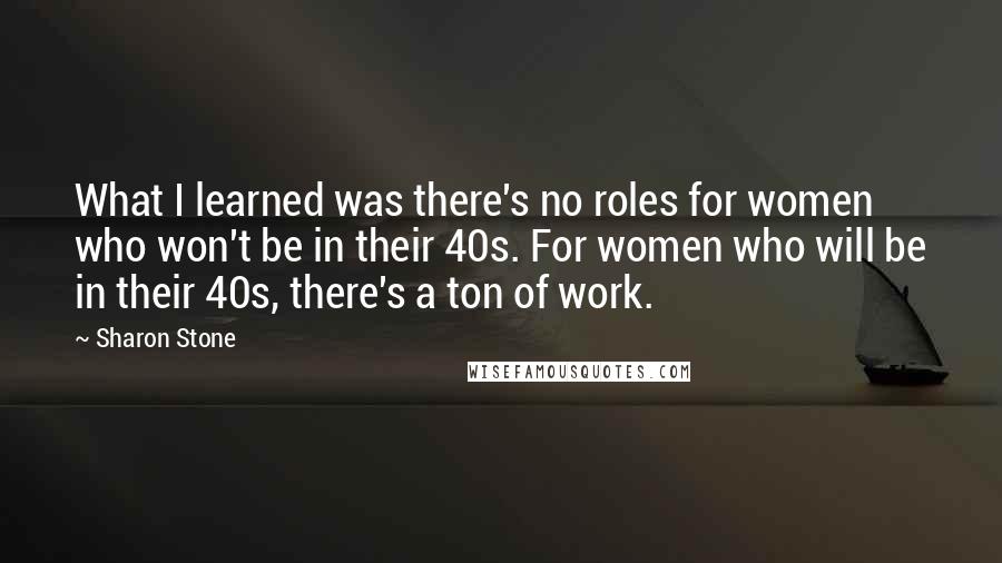 Sharon Stone Quotes: What I learned was there's no roles for women who won't be in their 40s. For women who will be in their 40s, there's a ton of work.