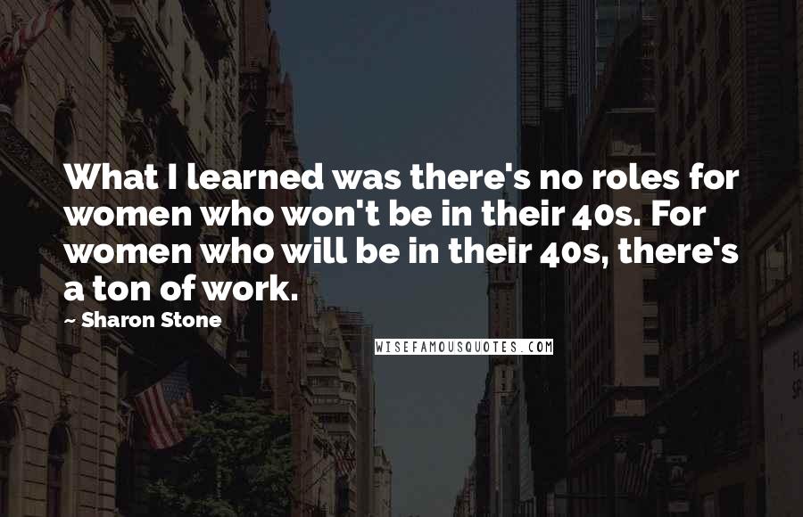 Sharon Stone Quotes: What I learned was there's no roles for women who won't be in their 40s. For women who will be in their 40s, there's a ton of work.