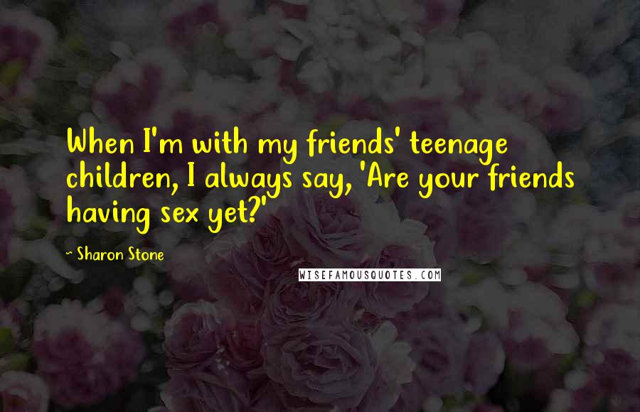 Sharon Stone Quotes: When I'm with my friends' teenage children, I always say, 'Are your friends having sex yet?'