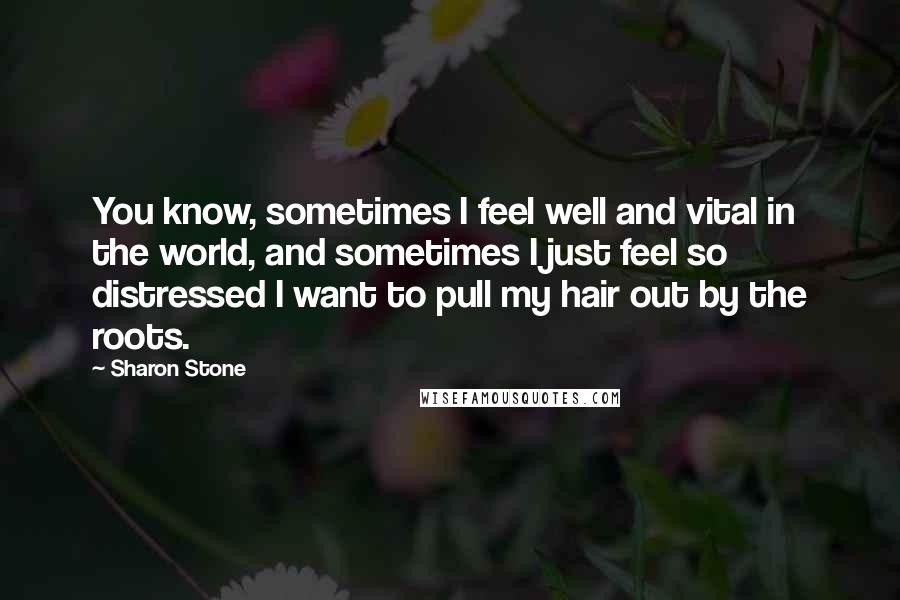 Sharon Stone Quotes: You know, sometimes I feel well and vital in the world, and sometimes I just feel so distressed I want to pull my hair out by the roots.