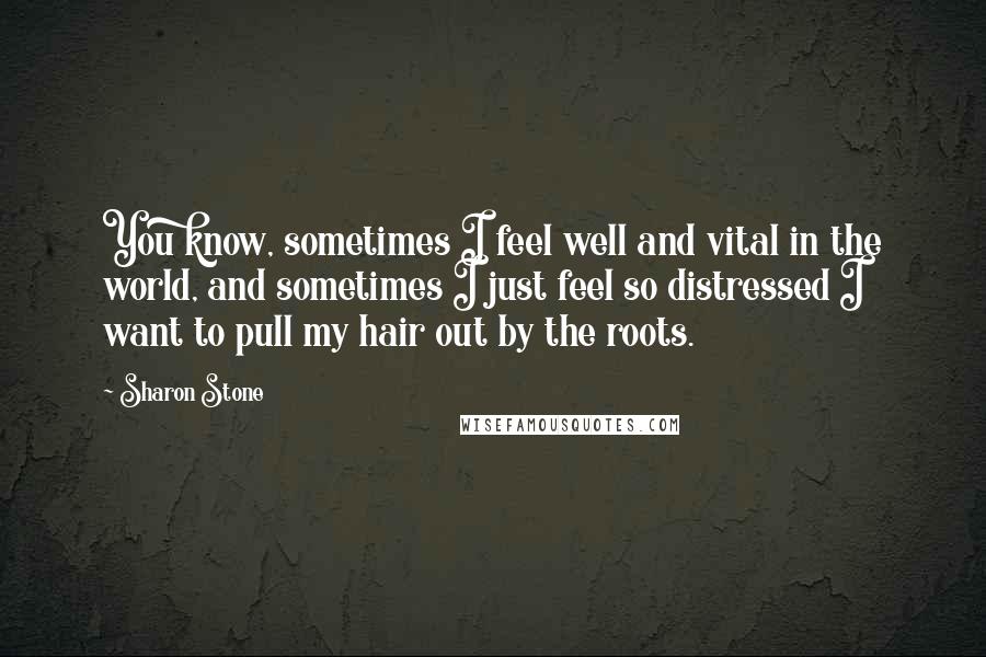 Sharon Stone Quotes: You know, sometimes I feel well and vital in the world, and sometimes I just feel so distressed I want to pull my hair out by the roots.