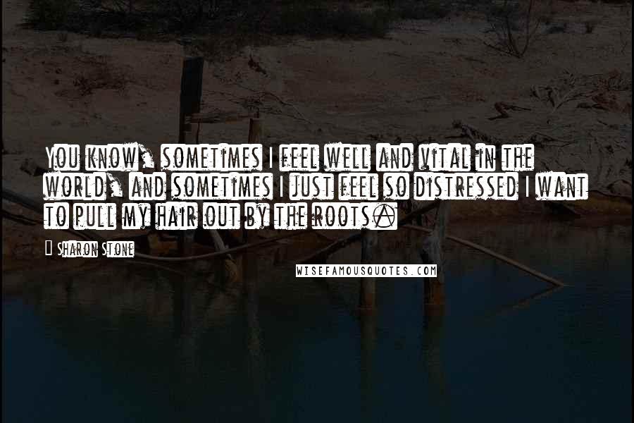 Sharon Stone Quotes: You know, sometimes I feel well and vital in the world, and sometimes I just feel so distressed I want to pull my hair out by the roots.