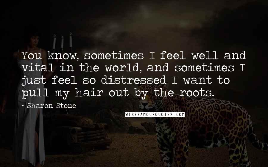 Sharon Stone Quotes: You know, sometimes I feel well and vital in the world, and sometimes I just feel so distressed I want to pull my hair out by the roots.