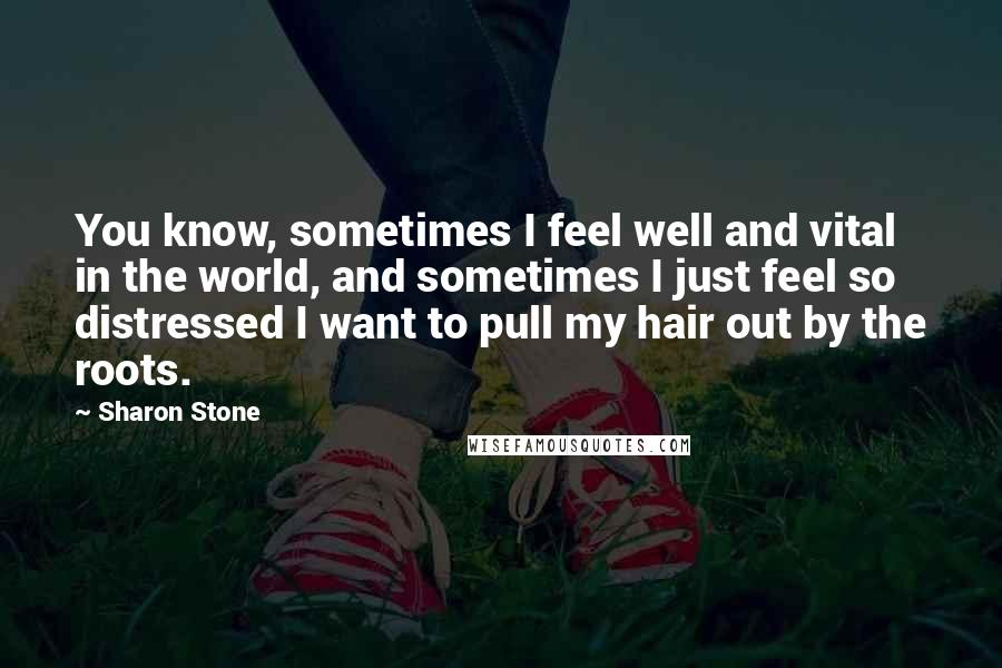 Sharon Stone Quotes: You know, sometimes I feel well and vital in the world, and sometimes I just feel so distressed I want to pull my hair out by the roots.