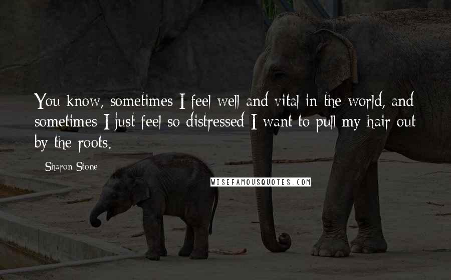 Sharon Stone Quotes: You know, sometimes I feel well and vital in the world, and sometimes I just feel so distressed I want to pull my hair out by the roots.