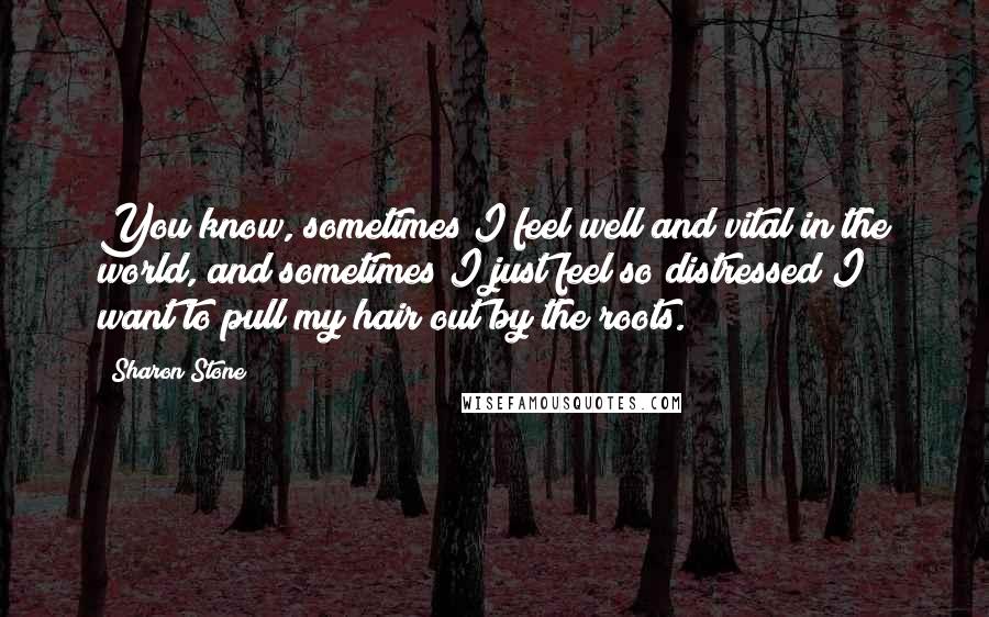 Sharon Stone Quotes: You know, sometimes I feel well and vital in the world, and sometimes I just feel so distressed I want to pull my hair out by the roots.