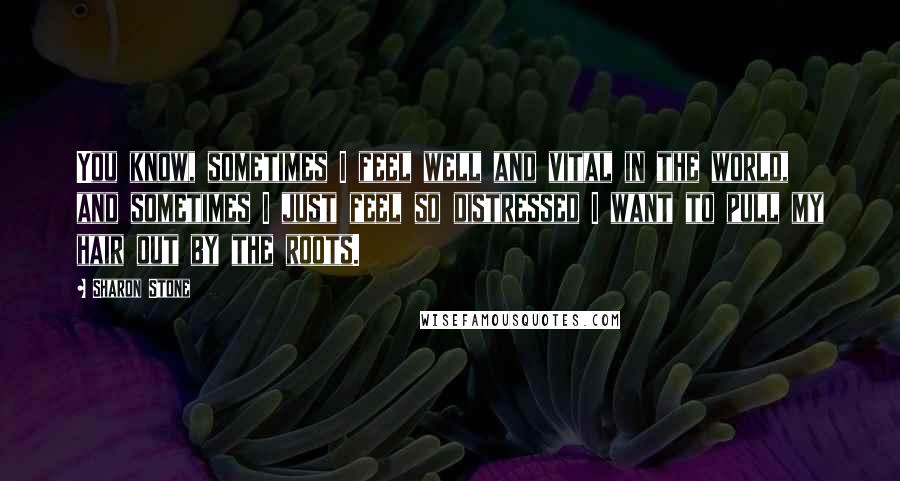 Sharon Stone Quotes: You know, sometimes I feel well and vital in the world, and sometimes I just feel so distressed I want to pull my hair out by the roots.