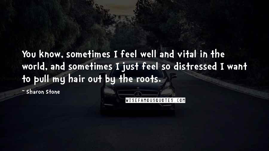 Sharon Stone Quotes: You know, sometimes I feel well and vital in the world, and sometimes I just feel so distressed I want to pull my hair out by the roots.
