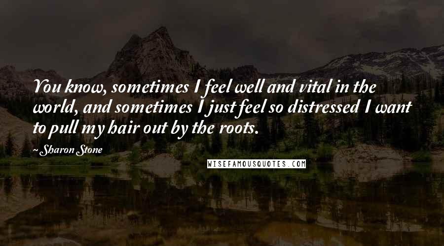 Sharon Stone Quotes: You know, sometimes I feel well and vital in the world, and sometimes I just feel so distressed I want to pull my hair out by the roots.