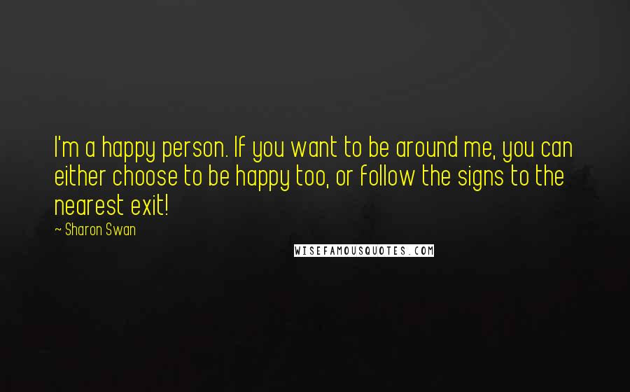 Sharon Swan Quotes: I'm a happy person. If you want to be around me, you can either choose to be happy too, or follow the signs to the nearest exit!