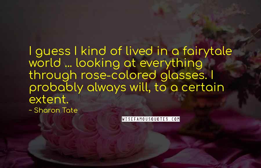 Sharon Tate Quotes: I guess I kind of lived in a fairytale world ... looking at everything through rose-colored glasses. I probably always will, to a certain extent.