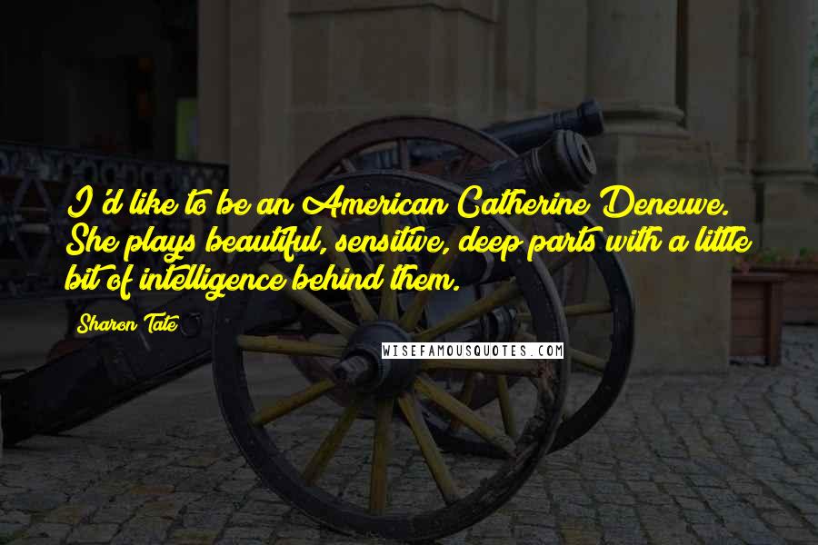 Sharon Tate Quotes: I'd like to be an American Catherine Deneuve. She plays beautiful, sensitive, deep parts with a little bit of intelligence behind them.