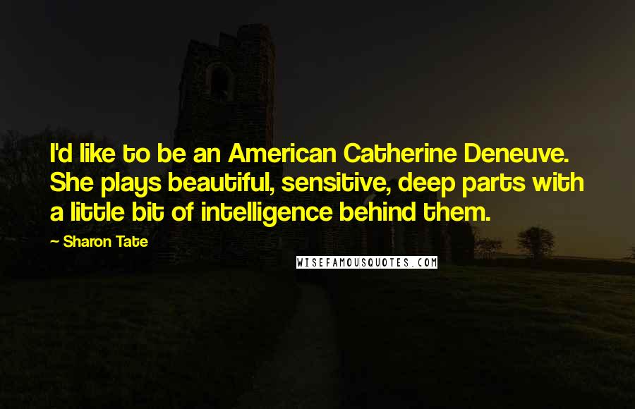 Sharon Tate Quotes: I'd like to be an American Catherine Deneuve. She plays beautiful, sensitive, deep parts with a little bit of intelligence behind them.