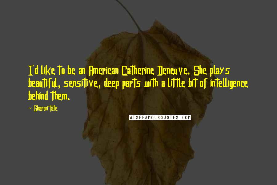 Sharon Tate Quotes: I'd like to be an American Catherine Deneuve. She plays beautiful, sensitive, deep parts with a little bit of intelligence behind them.