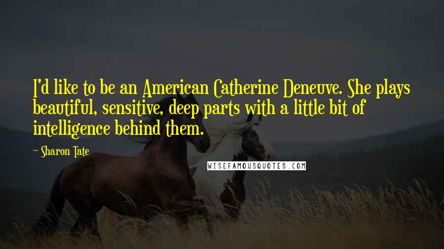 Sharon Tate Quotes: I'd like to be an American Catherine Deneuve. She plays beautiful, sensitive, deep parts with a little bit of intelligence behind them.
