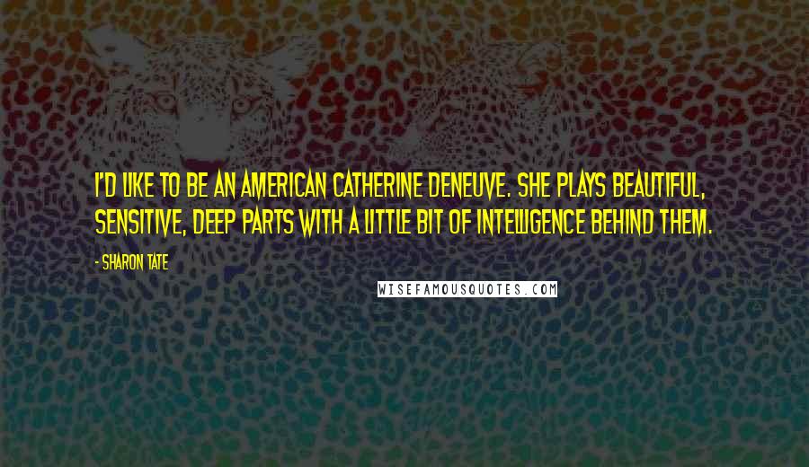 Sharon Tate Quotes: I'd like to be an American Catherine Deneuve. She plays beautiful, sensitive, deep parts with a little bit of intelligence behind them.