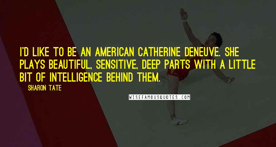 Sharon Tate Quotes: I'd like to be an American Catherine Deneuve. She plays beautiful, sensitive, deep parts with a little bit of intelligence behind them.