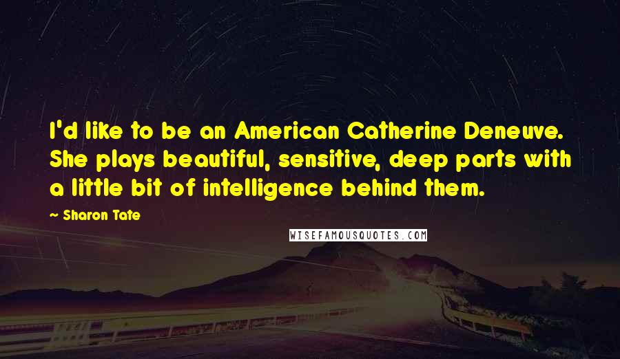 Sharon Tate Quotes: I'd like to be an American Catherine Deneuve. She plays beautiful, sensitive, deep parts with a little bit of intelligence behind them.