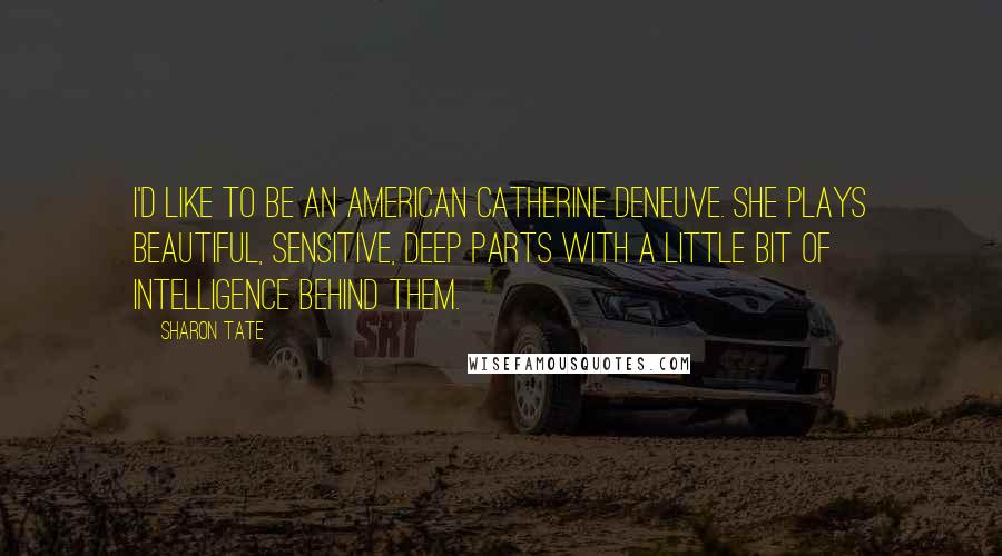 Sharon Tate Quotes: I'd like to be an American Catherine Deneuve. She plays beautiful, sensitive, deep parts with a little bit of intelligence behind them.