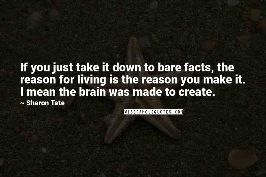 Sharon Tate Quotes: If you just take it down to bare facts, the reason for living is the reason you make it. I mean the brain was made to create.