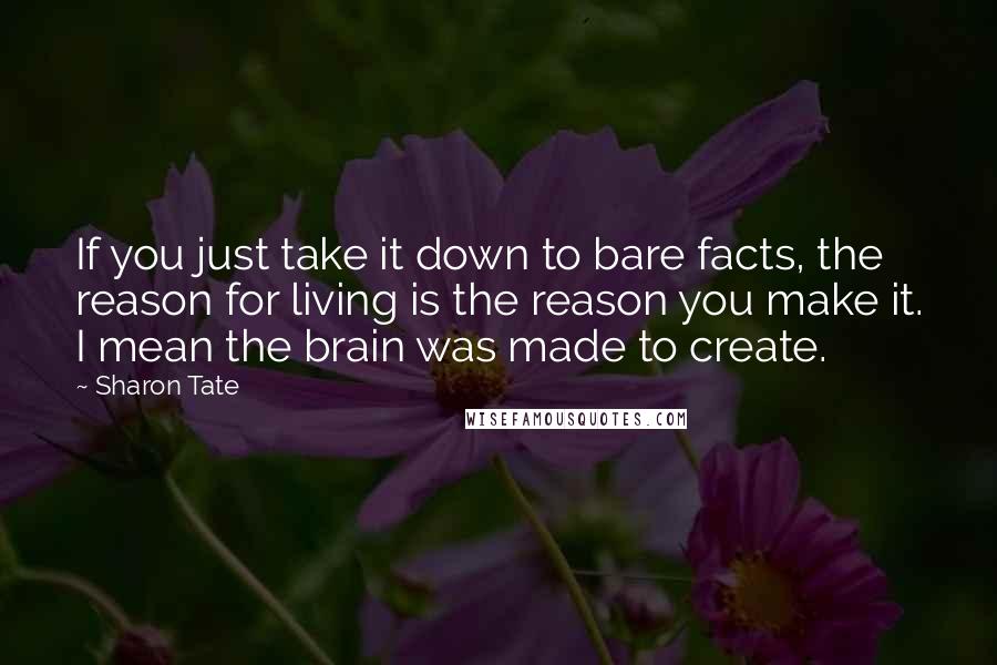 Sharon Tate Quotes: If you just take it down to bare facts, the reason for living is the reason you make it. I mean the brain was made to create.